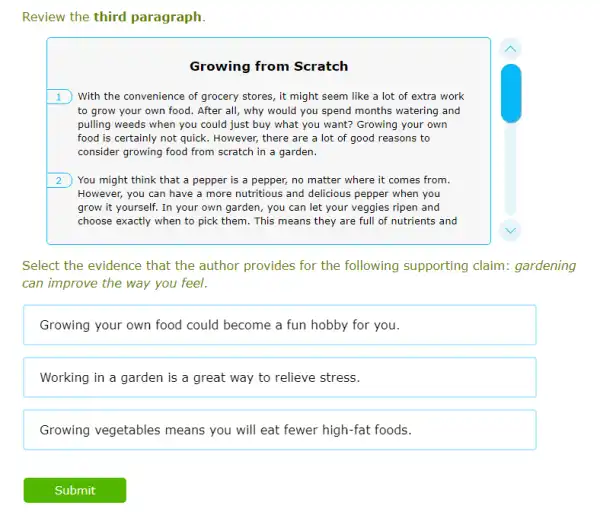 Review the third paragraph
Growing from Scratch
1 With the convenience of grocery stores, it might seem like a lot of extra work
to grow your own food. After all, why would you spend months watering and
pulling weeds when you could just buy what you want? Growing your own
food is certainly not quick. However, there are a lot of good reasons to
consider growing food from scratch in a garden.
2 You might think that a pepper is a pepper, no matter where it comes from.
However, you can have a more nutritious and delicious pepper when you
grow it yourself. In your own garden, you can let your veggies ripen and
choose exactly when to pick them. This means they are full of nutrients and
Select the evidence that the author provides for the following supporting claim: gardening
can improve the way you feel.
Growing your own food could become a fun hobby for you.
Working in a garden is a great way to relieve stress.
Growing vegetables means you will eat fewer high-fat foods.