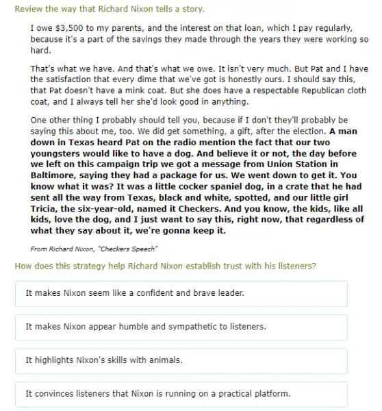 Review the way that Richard Nixon tells a story.
I owe 3,500 to my parents, and the interest on that loan, which I pay regularly,
because it's a part of the savings they made through the years they were working so
hard.
That's what we have . And that's what we owe. It isn't very much. But Pat and I have
the satisfaction that every dime that we've got is honestly ours. I should say this,
that Pat doesn't have a mink coat. But she does have a respectable Republican cloth
coat, and I always tell her she'd look good in anything.
One other thing I probably should tell you., because if I don't they'l probably be
saying this about me , too. We did get something, a gift, after the election. A man
down in Texas heard Pat on the radio mention the fact that our two
youngsters would like to have a dog. And believe it or not,the day before
we left on this campaign trip we got a message from Union Station in
Baltimore, saying they had a package for us.. We went down to get it. You
know what it was?It was a little cocker spaniel dog, in a crate that he had
sent all the way from Texas, black and white, spotted, and our little girl
Tricia, the six-year-old, named it Checkers. And you know, the kids, like all
kids, love the dog , and I just want to say this, right now, that regardless of
what they say about it, we're gonna keep it.
From Richard Nixon, "Checkers Speech"
How does this strategy help Richard Nixon establish trust with his listeners?
It makes Nixon seem like a confident and brave leader.
It makes Nixon appear humble and sympathetic to listeners.
It highlights Nixon's skills with animals.
It convinces listeners that Nixon is running on a practical platform.