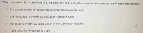 Which revolution first convinced U.S. officials they had to stop the spread of communism in the Western Hemisphere?
the assassination of Rafael Trujillo in the Dominican Republic
the revolution to overthrow Salvador Allende in Chile
the coup to overthrow Juan Bosch in the Dominican Republic
Fidel Castro's revolution in Cuba