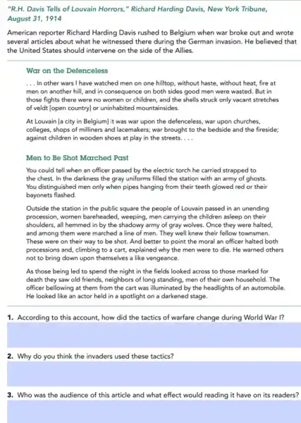 "R.H. Davis Tells of Louvain Horrors," Richard Harding Davis New York Tribune,
August 31, 1914
American reporter Richard Harding Davis rushed to Belgium when war broke out and wrote
several articles about what he witnessed there during the German invasion. He believed that
the United States should intervene on the side of the Allies.
War on the Defenceless
__ In other wars I have watched men on one hilltop, without haste,without heat, fire at
men on another hill and in consequence on both sides good men were wasted. But in
those fights there were no women or children , and the shells struck only vacant stretches
of veldt [open country]or uninhabited mountainsides.
At Louvain [a city in Belgium] it was war upon the defenceless war upon churches,
colleges, shops of milliners and lacemakers; war brought to the bedside and the fireside;
against children in wooden shoes at play in the streets. __
Men to Be Shot Marched Past
You could tell when an officer passed by the electric torch he carried strapped to
the chest. In the darkness the gray uniforms filled the station with an army of ghosts.
You distinguished men only when pipes hanging from their teeth glowed red or their
bayonets flashed.
Outside the station in the public square the people of Louvain passed in an unending
procession, women bareheaded,weeping, men carrying the children asleep on their
shoulders, all hemmed in by the shadowy army of gray wolves. Once they were halted,
and among them were marched a line of men. They well knew their fellow townsmen.
These were on their way to be shot.And better to point the moral an officer halted both
processions and, climbing to a cart, explained why the men were to die. He warned others
not to bring down upon themselves a like vengeance.
As those being led to spend the night in the fields looked across to those marked for
death they saw old friends, neighbors of long standing, men of their own household. The
officer bellowing at them from the cart was illuminated by the headlights of an automobile.
He looked like an actor held in a spotlight on a darkened stage.
1. According to this account, how did the tactics of warfare change during World War I?
2. Why do you think the invaders used these tactics?
3. Who was the audience of this article and what effect would reading it have on its readers?