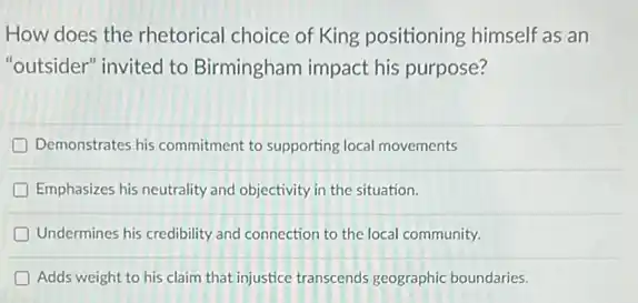 How does the rhetorical choice of King positioning himself as an
"outsider" invited to Birmingham impact his purpose?
D Demonstrates his commitment to supporting local movements
D Emphasizes his neutrality and objectivity in the situation.
D Undermines his credibility and connection to the local community.
D Adds weight to his claim that injustice transcends geographic boundaries.