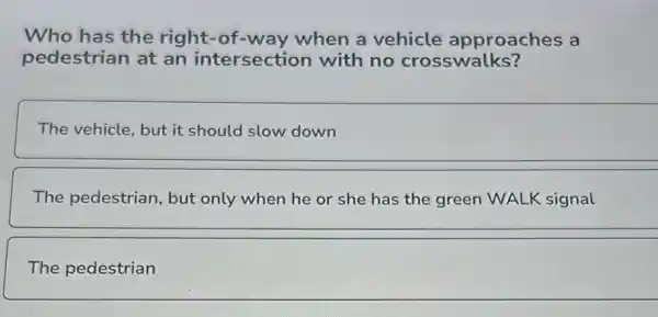 Who has the right -of-way when a vehicle approaches a
pedestrian at an intersection with no crosswalks?
The vehicle, but it should slow down
The pedestrian, but only when he or she has the green WALK signal
The pedestrian