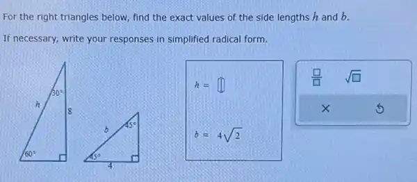 For the right triangles below, find the exact values of the side lengths h and b.
If necessary, write your responses in simplified radical form.
h=square 
b=4sqrt (2)