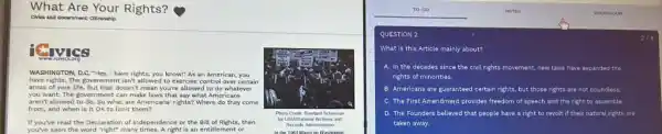 What Are Your Rights?
chlos and downmant citienahp
Givies
WASHINGTON, D.C. "Hey, I have rights, you knowi"As an American, you
have rights.The government isn't allowed to exercise control over certain
areas of your life.But that doesn't mean you're allowed to do whatever
you want. The government can make laws that say what Americans
aren't allowed to do. So what are Americans' rights?Where do they come
from, and when is it OK to limit them?
Photo Credit: Rowland Scherman
If you've read the Declaration of Independence or the Bill of Rights, then
for USL
you've seen the word "right" many times. A right is an entitlement or
Records Adminstration
QUESTION 2
What is this Article mainly about?
A. In the decades since the civil rights movement, new laws have expanded the
rights of minorities.
B Americans are guaranteed certain rights, but those rights are not ot boundless
C The First Amendment provides freedom of speech and the right to assemble
D The Founders b believed that people have a right to revolt if their natural rights are
taken away.