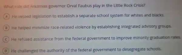 What role did Arkansas governo - On al Faubus play in th e Little Roc Crisis?
A He vetoed leg islation to est ablish a sep arate school system for white s and blacks.
B He he lped minimize ra e-related vio lence byes tab lishing inte grated advisory groups.
C He refused assistance fi om the e fed eral gov emment to im prove minority gr aduation rates.
D He challenged the authority of the ederal govern ment to deseg regate schools.