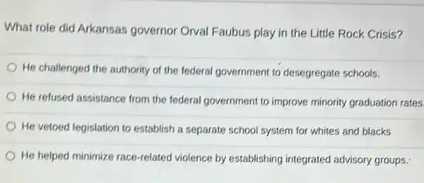 What role did Arkansas governor Orval Faubus play in the Little Rock Crisis?
He challenged the authority of the federal government to desegregate schools.
He refused assistance from the federal government to improve minority graduation rates
He vetoed legislation to establish a separate school system for whites and blacks
He helped minimize race-related violence by establishing integrated advisory groups: