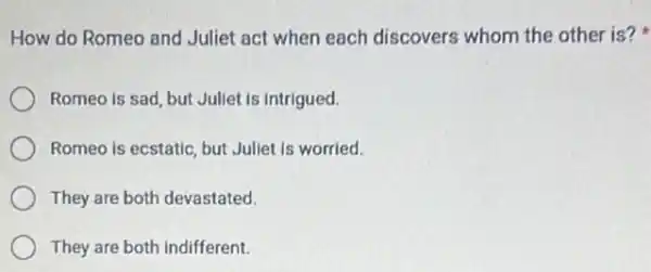 How do Romeo and Juliet act when each discovers whom the other is?
Juliet is intrigued.
Romeo is ecstatic, but Juliet is worried.
They are both devastated.
They are both indifferent.