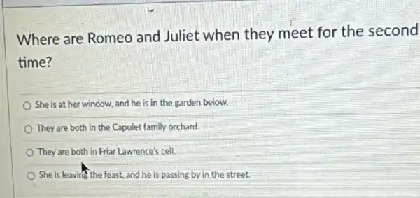 Where are Romeo and Juliet when they meet for the second
time?
She is at her window, and he is in the garden below.
They are both in the Capulet family orchard.
They are both in Friar Lawrence's cell.
She is leaving the feast, and he is passing by in the street.