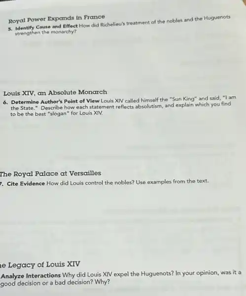 Royal Power Expands in France
5. Identify Cause and Effect How did Richelieu's treatment of the nobles and the Huguenots
strengthen the monarchy?
Louis XIV, an Absolute Monarch
6. Determine Author's Point of View Louis XIV called himself the "Sun King" and said,"I am
the State." Describe how each statement reflects absolutism, and explain which you find
to be the best "slogan" for Louis XIV.
The Royal Palace at Versailles
7. Cite Evidence How did Louis control the nobles? Use examples from the text.
e Legacy of Louis XIV
Analyze Interactions Why did Louis XIV expel the Huguenots? In your opinion, was it a
good decision or a bad decision? Why?