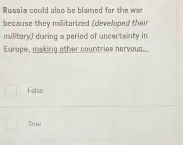 Russia could also be blamed for the war
because they militarized (developed their
military) during a period of uncertainty in
Europe, making other countries nervous.
False
True