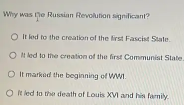 Why was the Russian Revolution significant?
It led to the creation of the first Fascist State.
It led to the creation of the first Communist State.
It marked the beginning of WWI
It led to the death of Louis XVI and his family.