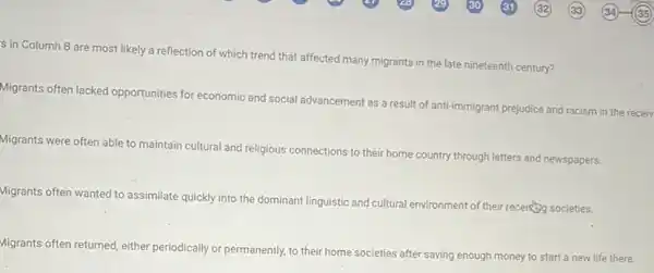 s in Column B are most likely a reflection of which trend that affected many migrants in the late nineteenth century?
Migrants often lacked opportunities for economic and social advancement as a result of anti-immigrant prejudice and racism in the receiv
Migrants were often able to maintain cultural and religious connections to their home country through letters and newspapers.
Migrants often wanted to assimilate quickly into the dominant linguistic and
cultural al environment of their receives societies.
Migrants often returned, either periodically or permanently, to their home societies after saving enough money to start a new life there.