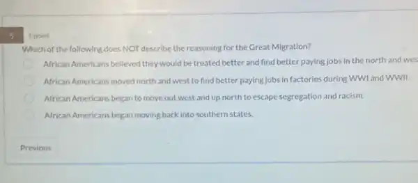 s
1 point
Which of the following does NOT describe the reasoning for the Great Migration?
African Americans believed they would be treated better and find better paying jobs in the north and wes
African Americans moved north and west to find better paying jobs in factories during WWI and WWII.
African Americans began to move out west and up north to escape segregation and racism.
African Americans began moving back into southern states.