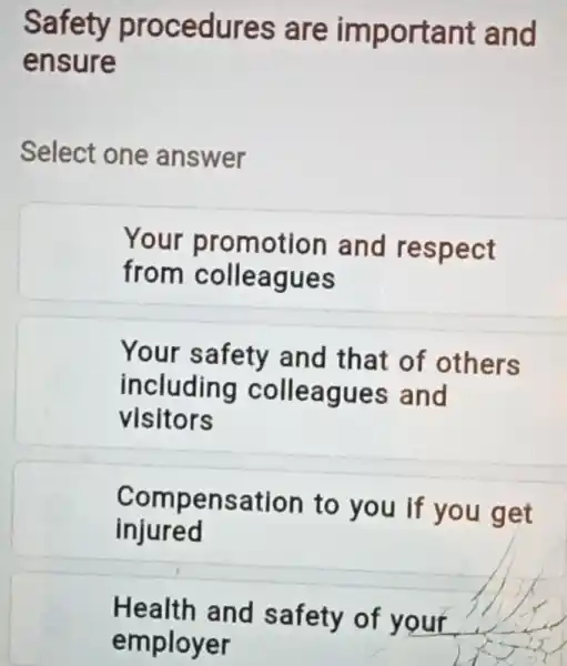 Safety procedures are important and
ensure
Select one answer
Your promotion and respect
from colleagues
Your safety and that of others
including colleagues and
visitors
injured
Compensation to you if you get
Health and safety of your
employer