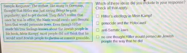 Sample Response: The author, like many in Germany,
thought that Hitler was just saying things to gain
popularity, and to get elected. They didn't realize that
once he was in office, the Nazis would create anti-Semitic
laws that would persecute Jews. Even though Hitler
made his true feelings known about the Jewish people in
his book, Mein Kampf most people did not think that he
would send Jewish people toghettos or commit genocide.
Which of these ideas did you include in your response?
Check all that apply.
D Hitter's ideology in Mein Kampf
genocide and the Holocaust
D anti-Semitic laws
no one thought Hitler would persecute Jewish
people the way that he did