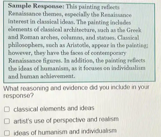 Sample Response:This painting reflects
Renaissance themes.especially the Renaissance
interest in classical lideas. The painting includes
elements of classical architecture, such as the Greek
and Roman arches columns, and statues . Classical
philosophers, such as Aristotle, appear in the painting;
however, they have the faces of contemporary
Renaissance figures. In addition, the painting reflects
the ideas of humanism as it focuses on individualism
and human achievement.
What reasoning and evidence did you include in your
response?
D classical elements and ideas
D artist's use of perspective and realism
ideas of humanism and individualism