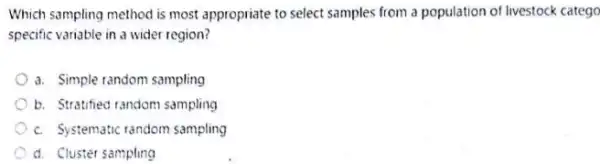 Which sampling method is most appropriate to select samples from a population of livestock catego
specific variable in a wider region?
a. Simple random sampling
b. Stratified random sampling
c. Systematic random sampling
d. Cluster sampling