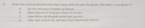 What does Samuel Beckett most likely mean when he uses the phrase "fail better" in paragraph 6?
A. Do not view your mistakes as failures.
B. Allow failures to bring you closer to success
C. Have failure be the goal rather than success.
D. Take risks so that you will have more spectacular failures.