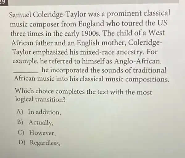 Samuel Coleridge -Taylor was a prominent classical
music composer from England who toured the US
three times in the early 1900s. The child of a West
African father and an English mother Coleridge-
Taylor emphasized his mixed-race ancestry. For
example, he referred to himself as Anglo-African.
__ he incorporated the sounds of traditional
African music into his classical music compositions.
Which choice completes the text with the most
logical transition?
A) In addition.
B) Actually,
C) However,
D) Regardless,