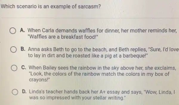 Which scenario is an example of sarcasm?
A. When Carla demands waffles for dinner, her mother reminds her,
"Waffles are a breakfast food!"
B. Anna asks Beth to go to the beach, and Beth replies, "Sure, I'd I love
to lay in dirt and be roasted like a pig at a barbeque!"
C. When Bailey sees the rainbow in the sky above her,she exclaims,
"Look, the colors of the rainbow match the colors in my box of
crayons!"
D. Linda's teacher hands back her A+ essay and says , "Wow, Linda, I
was so impressed with your stellar writing.'