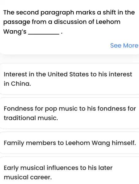 The second paragraph marks a shift in the
passage from a discussion of Leehom
Wang's __
Interest in the United States to his interest
in China.
Fondness for pop music to his fondness ; for
traditional music.
Family members to Leehom Wang himself.
Early musical influences to his later
musical career.