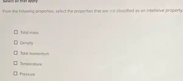 Select all that apply
From the following properties select the properties that are not classified as an intensive property.
Total mass
Density
Total momentum
Temperature
Pressure