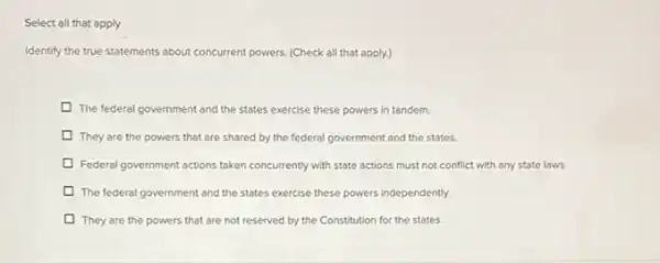 Select all that apply
Identify the true statements about concurrent powers. (Check all that apply)
The federal government and the states exercise these powers in tandem.
They are the powers that are shared by the federal government and the states.
D Federal government actions taken concurrently with state actions must not conflict with any state laws.
The federal government and the states exercise these powers independently.
They are the powers that are not reserved by the Constitution for the states.