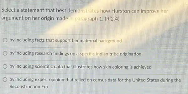 Select a statement that best demonstrates how Hurston can improve her
argument on her origin made in paragraph 1 (R.2.4)
by including facts that support her maternal background
by including research findings on a specific Indian tribe origination
by including scientific data that illustrates how skin coloring is achieved
by including expert opinion that relied on census data for the United States during the
Reconstruction Era