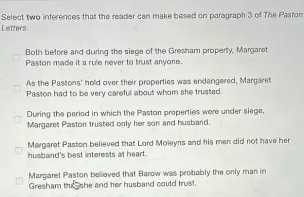 Select two inferences that the reader can make based on paragraph 3 of The Paston
Letters.
D
Both before and during the siege of the Gresham property, Margaret
Paston made it a rule never to trust anyone.
As the Pastons' hold over their properties was endangered, Margaret
Paston had to be very careful about whom she trusted.
During the period in which the Paston properties were under siege,
Margaret Paston trusted only her son and husband.
Margaret Paston believed that Lord Moleyns and his men did not have her
husband's best interests at heart.
Margaret Paston believed that Barow was probably the only man in
Gresham the she and her husband could trust.