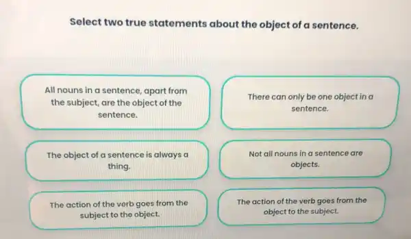 Select two true statements about the object of a sentence.
All nouns in a sentence, apart from the subject, are the object of the sentence.
The object of a sentence is always a thing.
The action of the verb goes from the subject to the object.
There can only be one object in a sentence.
Not all nouns in a sentence are objects.
The action of the verb goes from the object to the subject.