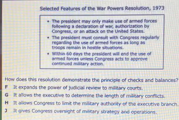 Selected Features of the War Powers Resolution 1973
The president may only make use of armed forces
following a declaration of war, authorization by
Congress, or an attack on the United States.
The president must consult with Congress regularly
regarding the use of armed forces as long as
troops remain in hostile situations.
Within 60 days the president will end the use of
armed forces unless Congress acts to approve
continued military action.
How does this resolution demonstrate the principle of checks and balances?
F It expands the power of judicial review to military courts.
G It allows the executive to determine the length of military conflicts.
H It allows Congress to limit the military authority of the executive branch.
J It gives Congress oversight of military strategy and operations.