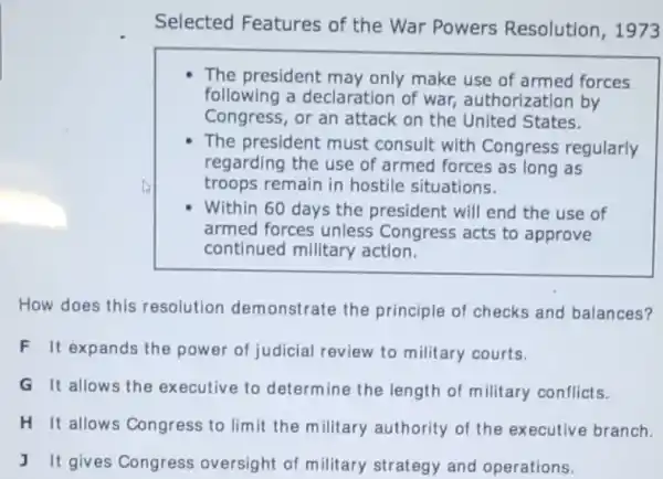 Selected Features of the War Powers Resolution, 1973
The president may only make use of armed forces
following a declaration of war, authorization by
Congress, or an attack on the United States.
The president must consult with Congress regularly
regarding the use of armed forces as long as
troops remain in hostile situations.
Within 60 days the president will end the use of
armed forces unless Congress acts to approve
continued millitary action.
How does this resolution demonstrate the principle of checks and balances?
F It'expands the power of judicial review to military courts.
G It allows the executive to determine the length of military conflicts.
H It allows Congress to limit the military authority of the executive branch.
J It gives Congress oversight of military strategy and operations.