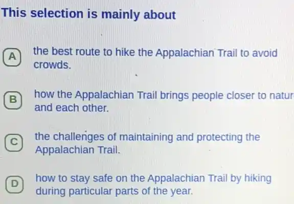 This selection is mainly about
A
the best route to hike the Appalachian Trail to avoid
crowds.
B
how the Appalachian Trail brings people closer to natur
and each other.
(C)
the challenges of maintaining and protecting the
C
Appalachian Trail.
D
during particular parts of the year.
(D)
how to stay safe on the Appalachian Trai by hiking