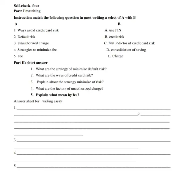 Self-check- four
matching
Instruction match the following question in most writing a select of A with B
A
1. Ways avoid credit card risk
2. Default risk
3. Unauthorized charge
5. Fee
B.
A. use PIN
B. credit risk
C. first indictor of credit card risk
D. consolidation of saving
E. Charge
4. Strategies to minimize fee
Part II: short answer
1. What are the strategy of minimize default risk?
2. What are the ways of credit card risk?
3. Explain about the strategy minimize of risk?
4. What are the factors of unauthorized charge?
5. Explain what mean by fee?
Answer sheet for writing essay
__
1.
__
3.
4.
5.