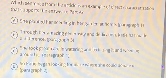 Which sentence from the article is an example of direct characterization
that supports the answer to Part A?
A
She planted her seedling in her garden at home. (paragraph 1)
B Through her amazing generosity and dedication, Katie has made
a difference. (paragraph 3)
C She took great care in watering and fertilizing it and weeding
around it. (paragraph 1)
D
(paragraph 2)
So Katie began looking for place where she could donate it.
D