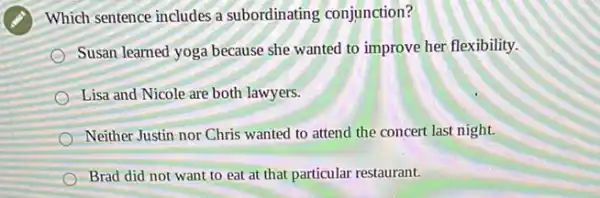 Which sentence includes a subordinating conjunction?
Susan learned yoga because she wanted to improve her flexibility.
Lisa and Nicole are both lawyers.
Neither Justin nor Chris wanted to attend the concert last night.
Brad did not want to eat at that particular restaurant.