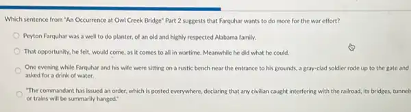 Which sentence from "An Occurrence at Owl Creek Bridge" Part 2 suggests that Farquhar wants to do more for the war effort?
Peyton Farquhar was a well to do planter.of an old and highly respected Alabama family.
That opportunity, he felt would come, as it comes to all in wartime. Meanwhile he did what he could.
One evening while Farquhar and his wife were sitting on a rustic bench near the entrance to his grounds, a gray-clad soldier rode up to the gate and
asked for a drink of water.
"The commandant has issued an order, which is posted everywhere, declaring that any civilian caught interfering with the railroad, its bridges, tunnel
or trains will be summarily hanged."