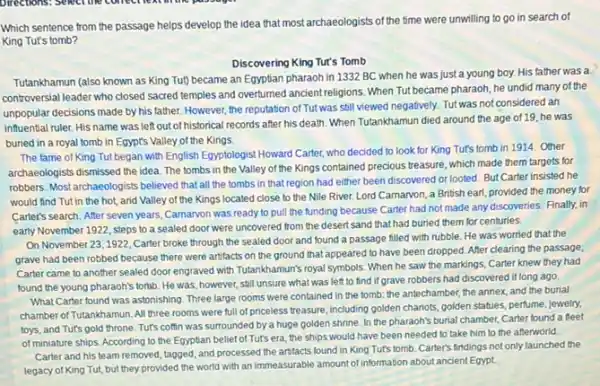 Which sentence from the passage helps develop the idea that most archaeologists of the time were unwilling to go in search of
King Tut's tomb?
Discovering King Tur's Tomb
Tutankhamun (also known as King Tut) became an Egyptian pharaoh in 1332 BC when he was just a young boy.His father was a
controversial leader who closed sacred temples and overturned ancient religions. When Tut became pharaoh, he undid many of the
unpopular decisions made by his father. However, the reputation of Tut was still viewed negatively. Tut was not considered an
influential ruler. His name was left out of historical records after his death. When Tutankhamun died around the age of 19 he was
buried in a royal tomb in Egypt's Valley of the Kings
The fame of King Tut,began with English Egyptologis Howard Carter, who decided to look for King Tut's tomb in 1914 Other
archaeologists dismissed the idea The tombs in the Valley of the Kings contained precious treasure, which made them targets for
robbers. Most archaeologists believed that all the tombs in that region had either been discovered or looted. But Carter insisted he
would find Tut in the hot, and Valley of the Kings located close to the Nile River. Lord Carnarvon, a British earl, provided the money for
Carter's search. After seven years, Carnarvon was ready to pull the funding because Carter had not made any discoveries. Finally.in
early November 1922, steps to a sealed door were uncovered from the desert sand that had buried them for centuries.
On November 23,1922 Carter broke through the sealed door and found a passage filled with rubble. He was worried that the
grave had been robbed because there were artifacts on the ground that appeared to have been dropped. After clearing the passage,
Carter came to another sealed door engraved with Tutankhamun's royal symbols. When he saw the markings Carter knew they had
found the young pharaoh's tomb. He was, however still unsure what was left to find if grave robbers had discovered it long ago.
What Carter found was astonishing. Three large rooms were contained in the tomb: the antechamber, the annex, and the burial
chamber of Tutankhamun. All three rooms were full of priceless treasure, including golden chariots, golden statues perfume, jewelry,
toys, and Tut's gold throne. Tut's coffin was surrounded by a huge golden shrine. In the pharaoh's burial chamber, Carter found a fleet
of miniature ships. According to the Egyptian belief of Tut's era, the ships would have been needed to take him to the afterworld.
Carter and his team removed, tagged, and processed the artfacts found in King Tut's tomb. Carter's findings not only launched the
legacy of King Tut,but they provided the world with an immeasurable amount of information about ancient Egypt