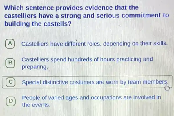 Which sentence provides evidence that the
castelliers have a strong and serious commitment to
building the castells?
A Castelliers have different roles depending on their skills. A
B
preparing.
B
Castelliers spend hundreds of hours practicing and
Special distinctive costumes are worn by team members.
D
the events.
(D)
People of varied ages and occupations are involved in