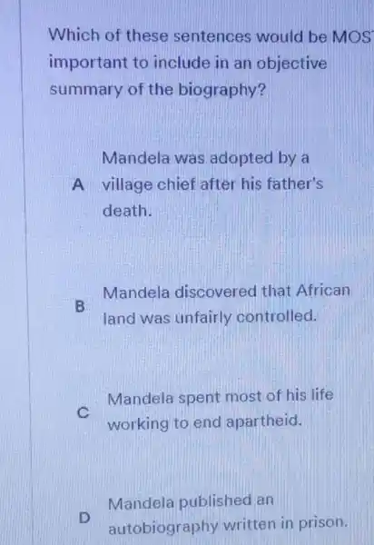 Which of these sentences would be MOS
important to include in an objective
summary of the biography?
Mandela was adopted by a
A village chief after his father's
death.
Mandela discovered that African
B
land was unfairly controlled.
C
Mandela spent most of his life
working to end apartheid.
D
Mandela published an
autobiogr aphy written in prison.