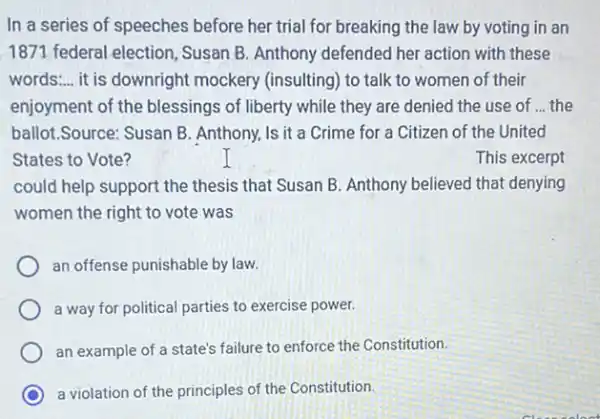 In a series of speeches before her trial for breaking the law by voting in an
1871 federal election , Susan B. Anthony defended her action with these
words: __ it is downright mockery (insulting) to talk to women of their
enjoyment of the blessings of liberty while they are denied the use of ... the
ballot.Source: Susan B . Anthony, Is it a Crime for a Citizen of the United
States to Vote?	This excerpt
could help support the thesis that Susan B Anthony believed that denying
women the right to vote was
an offense punishable by law.
a way for political parties to exercise power.
an example of a state's failure to enforce the Constitution.
C a violation of the principles of the Constitution.