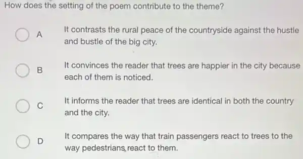 How does the setting of the poem contribute to the theme?
A
It contrasts the rural peace of the countryside against the hustle
and bustle of the big city.
B
It convinces the reader that trees are happier in the city because
each of them is noticed.
C
It informs the reader that trees are identical in both the country
and the city.
D
It compares the way that train passengers react to trees to the