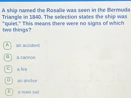 A ship named the Rosalie was seen in the Bermuda
Triangle in 1840. The selection states the ship was
"quiet." This means there were no signs of which
two things?
A an accident A
B a cannon
C a fire
D 7 an anchor
E a main sail