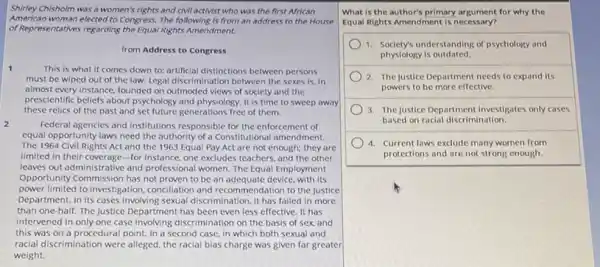 Shirley Chisholm was a women's rights and clvll activist who was the first African
American woman elected to Congress The following is from an address to the House
of Representatives regarding the Equal Rights Amendment.
from Address to Congress
1	This is what it comes down to: artificial distinctions between persons
must be wiped out of the law. Legal discrimination between the sexes is, in
almost every instance, founded on outmoded views of society and the
prescientific beliefs about psychology and physiology. It is time to sweep away
these relics of the past and set future generations free of them.
Federal agencies and institutions responsible for the enforcement of
equal opportunity laws need the authority of a Constitutional amendment.
The 1964 Civil Rights Act and the 1963 Equal Pay Act are not enough; they are
limited in their coverage -for instance, one excludes teachers, and the other
leaves out administrative and professional women. The Equal Employment
Opportunity Commission has not proven to be an adequate device, with its
power limited to investigation concllation and recommendation to the Justice
Department. In its cases involving sexual discrimination, it has failed in more
than one-half. The Justice Department has been even less effective. It has
intervened in only one case involving discrimination on the basis of sex, and
this was on a procedural point. In a second case, in which both sexual and
racial discrimination were alleged the racial bias charge was given far greater
weight.
What is the author's primary argument for why the
Equal Rights Amendment is necessary?
1. Society's understanding of psychology and
physiology is outdated.
) 2. The justice Department needs to expand its
powers to be more effective.
3. The justice Department investigates only cases
based on racial discrimination
4. Current laws exclude many women from
protections and are not strong enough.