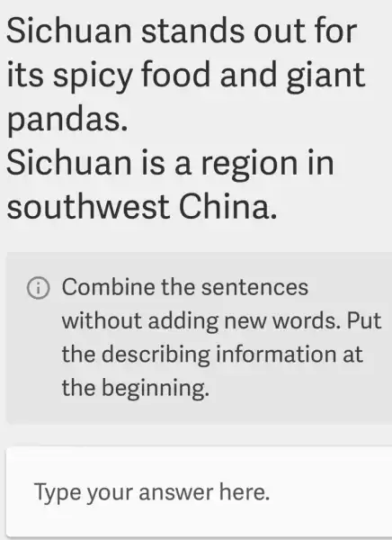 Sichuan stands out for
its spicy food and giant
pandas.
Sichuan is a region in
southwest . China.
I Combine the sentences
without : adding new words. Put
the describing information I at
the beginning.