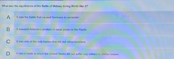 What was the significance of the Battle of Midway during World War II?
A It was the battle that caused Germany to surrender.
It assured America's position of naval power in the Pacific.
It was one of the only battles that did not utilize bombers.
It was a battle in which the United States did not suffer any military or civilian losses.