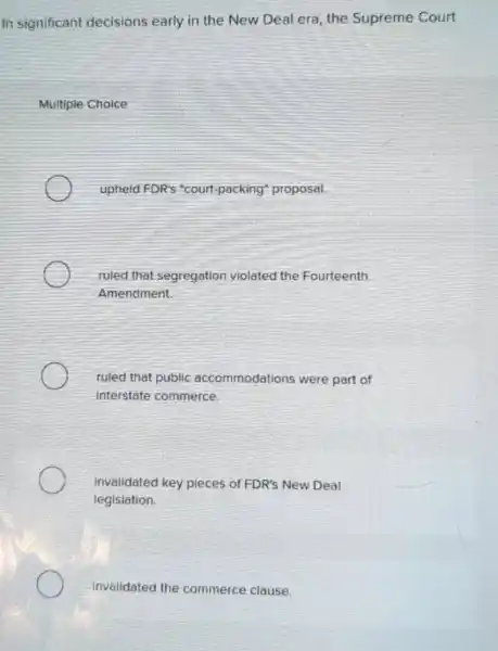 In significant decisions early in the New Deal era the Supreme Court
Multiple Choice
upheld FDR's "court -packing" proposal.
ruled that segregation violated the Fourteenth
Amendment.
ruled that public accommodations were part of
Interstate commerce.
Invalidated key pieces of FDR's New Deal
legislation.
invalidated the commerce clause.
