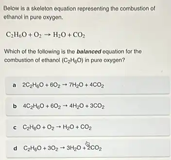 Below is a skeleton equation representing the combustion of
ethanol in pure oxygen.
C_(2)H_(6)O+O_(2)arrow H_(2)O+CO_(2)
Which of the following is the balanced equation for the
combustion of ethanol (C_(2)H_(6)O) in pure oxygen?
a 2C_(2)H_(6)O+6O_(2)arrow 7H_(2)O+4CO_(2)
b 4C_(2)H_(6)O+6O_(2)arrow 4H_(2)O+3CO_(2)
C_(2)H_(6)O+O_(2)arrow H_(2)O+CO_(2)
d C_(2)H_(6)O+3O_(2)arrow 3H_(2)O+2CO_(2)