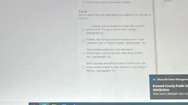 were more skilled than male aviators
Part B
Which quote from the selection best supports the answer to
Part A?
Qumby was overheard to quip with a smile
and a wink "Flying is easier than voting
(paragraph 5)
Folcker, the famous aircraft manufacturer, said
Coleman was a "natural talent." (paragraph 13)
She thrilled audiences with daredevil
maneuvers, just as Quimby had done before
her. (paragraph 14)
Both Quimby and Willard were thrown from the
plane and plunged to their deaths in the Boston
Harbor: (paragraph 17)
II Microsoft Intune Manageme