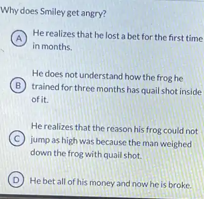 Why does Smiley get angry?
A
He realizes that he lost a bet for the first time
in months.
He does not understand how the frog he
B
trained for three months has quail shot inside
of it.
He realizes that the reason his frog could not
C
jump as high was because the man weighed
down the frog with quail shot.
D ) He bet all of his money and now he is broke.